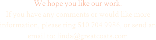 We hope you like our work.
If you have any comments or would like more information, please ring 510 704 9986, or send an email to: linda@greatcoats.com
